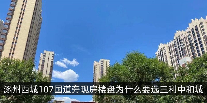 涿州西城107国道旁现房楼盘为什么要选三利中和城