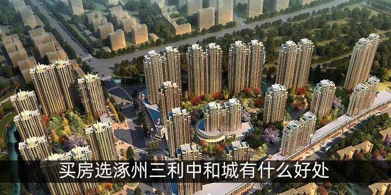 买房选涿州三利中和城有什么好处
