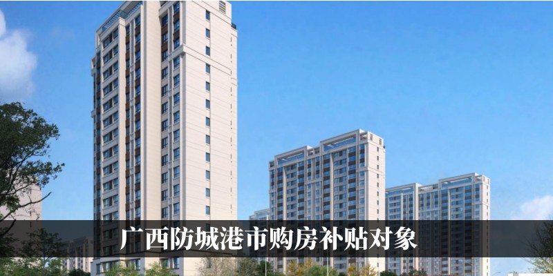 2023年广西防城港市购房补贴对象